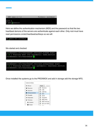  
 
Here we define the authentication mechanism (MD5) and the password so that the two
heartbeat demons of the servers are authenticate against each other. Only root must have
read permissions on/etc/heartbeat/authkeys so we will:
We started and checked
Once installed the systems go to the PROXMOX and add in storage add the storage NFS.
 
 
 
36 
 