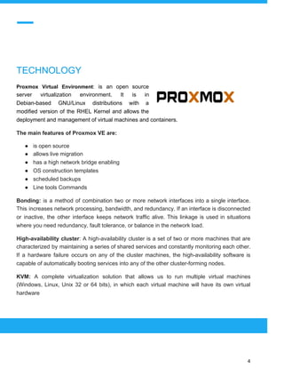  
 
TECHNOLOGY
Proxmox Virtual Environment​: ​is an open source
server virtualization environment. It is in
Debian-based GNU/Linux distributions with a
modified version of the RHEL Kernel and allows the
deployment and management of virtual machines and containers.
The main features of Proxmox VE are:
● is open source
● allows live migration
● has a high network bridge enabling
● OS construction templates
● scheduled backups
● Line tools Commands
Bonding: is a method of combination two or more network interfaces into a single interface.
This increases network processing, bandwidth, and redundancy. If an interface is disconnected
or inactive, the other interface keeps network traffic alive. This linkage is used in situations
where you need redundancy, fault tolerance, or balance in the network load.
High-availability cluster​: A high-availability cluster is a set of two or more machines that are
characterized by maintaining a series of shared services and constantly monitoring each other.
If a hardware failure occurs on any of the cluster machines, the high-availability software is
capable of automatically booting services into any of the other cluster-forming nodes.
KVM: ​A complete virtualization solution that allows us to run multiple virtual machines
(Windows, Linux, Unix 32 or 64 bits), in which each virtual machine will have its own virtual
hardware
 
 
 
4 
 
