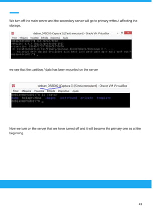  
 
We turn off the main server and the secondary server will go to primary without affecting the
storage.
we see that the partition / data has been mounted on the server
Now we turn on the server that we have turned off and it will become the primary one as at the
beginning.
 
 
 
43 
 