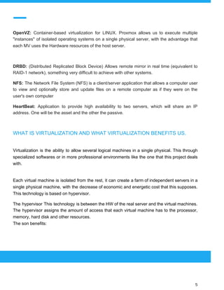  
 
OpenVZ: Container-based virtualization for LINUX. Proxmox allows us to execute multiple
"instances" of isolated operating systems on a single physical server, with the advantage that
each MV uses the Hardware resources of the host server.
DRBD: ​(Distributed Replicated Block Device) Allows remote mirror in real time (equivalent to
RAID-1 network), something very difficult to achieve with other systems.
NFS: The Network File System (NFS) is a client/server application that allows a computer user
to view and optionally store and update files on a remote computer as if they were on the
user's own computer
HeartBeat: Application to provide high availability to two servers, which will share an IP
address. One will be the asset and the other the passive.
WHAT IS VIRTUALIZATION AND WHAT VIRTUALIZATION BENEFITS US.
Virtualization is the ability to allow several logical machines in a single physical. This through
specialized softwares or in more professional environments like the one that this project deals
with.
Each virtual machine is isolated from the rest, it can create a farm of independent servers in a
single physical machine, with the decrease of economic and energetic cost that this supposes.
This technology is based on hypervisor.
The hypervisor This technology is between the HW of the real server and the virtual machines.
The hypervisor assigns the amount of access that each virtual machine has to the processor,
memory, hard disk and other resources.
The son benefits:
 
 
 
5 
 