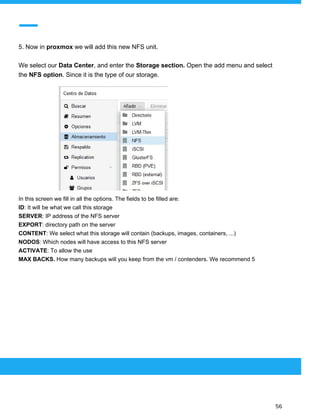  
 
5. Now in ​proxmox ​we will add this new NFS unit.
We select our​ Data Center​, and enter the ​Storage section. ​Open the add menu and select
the ​NFS option​. Since it is the type of our storage.
In this screen we fill in all the options. The fields to be filled are:
ID​: It will be what we call this storage
SERVER​: IP address of the NFS server
EXPORT​: directory path on the server
CONTENT​: We select what this storage will contain (backups, images, containers, ...)
NODOS​: Which nodes will have access to this NFS server
ACTIVATE​: To allow the use
MAX BACKS.​ How many backups will you keep from the vm / contenders. We recommend 5
 
 
 
56 
 
