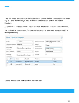  
 
2. On this screen we configure all the backup. In our case we decided to create a backup every
day, at 1.30 of the MV Zentyal. Your destination will be backups (an NFS mounted on
FreeNas).
An email will be sent each time the task is launched. Whether the backup is successful or not.
The mode will be instantaneous. So there will be no errors or nothing will happen if the MV is
starting and running
3. When we launch the backup task we get this screen
 
 
 
59 
 