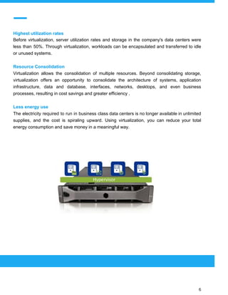  
 
Highest utilization rates
Before virtualization, server utilization rates and storage in the company's data centers were
less than 50%. Through virtualization, workloads can be encapsulated and transferred to idle
or unused systems.
Resource Consolidation
Virtualization allows the consolidation of multiple resources. Beyond consolidating storage,
virtualization offers an opportunity to consolidate the architecture of systems, application
infrastructure, data and database, interfaces, networks, desktops, and even business
processes, resulting in cost savings and greater efficiency .
Less energy use
The electricity required to run in business class data centers is no longer available in unlimited
supplies, and the cost is spiraling upward. Using virtualization, you can reduce your total
energy consumption and save money in a meaningful way.
 
 
 
6 
 