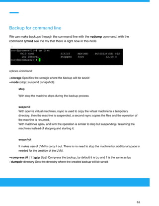  
 
Backup for command line 
We can make backups through the command line with the ​vzdump ​command. with the
command ​qmlist ​see the mv that there is right now in this node
options command:
--storage ​Specifies the storage where the backup will be saved
--mode ​(stop | suspend | snapshot):
stop
With stop the machine stops during the backup process
suspend
With openvz virtual machines, rsync is used to copy the virtual machine to a temporary
directory, then the machine is suspended, a second rsync copies the files and the operation of
the machine is resumed.
With machines qemu and kvm the operation is similar to stop but suspending / resuming the
machines instead of stopping and starting it.
snapshot
It makes use of LVM to carry it out. There is no need to stop the machine but additional space is
needed for the creation of the LVM.
--compress (0 | 1 | gzip | lzo) ​Compress the backup, by default it is lzo and 1 is the same as lzo
--dumpdir​ directory Sets the directory where the created backup will be saved
 
 
 
62 
 