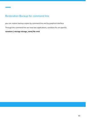  
 
Restoration Backup for command line 
 
you can restore backup copies by command line and by graphical interface 
Through the command line we have two applications, vzrestore for vm openVz. 
vzrestore [--storage storage_name] file vmid
 
 
 
65 
 
