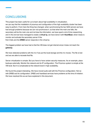  
 
CONCLUSIONS
This project has been useful for us to learn about high availability in virtualization.
we can say that the installation of proxmox and configuration of the high availability cluster has been
easy to perform. From here the thing has changed, when synchronizing the two NAS servers we have
had enough problems because we can not synchronize it, so that when the main one falls, the
secondary will be the main one and not lose the information. we have spent a lot of time researching
and in the end we have managed to create a ​virtual ip,​ we have done it with ​HeartBeat​, what it does is
monitor and activate the secondary server if the
first it fails and the ​DRBD ​server responds in the virtual ip.
The biggest problem we have had is that the VM does not get internet since it does not reach the
gateway​.
We have detected problems with the mv if we put the local storage and the mv moves. The file is lost
and we are able to recreate that file.
Server virtualization is simple. But you have to have certain security measures. As an example, place
backups externally. Monitor the network and its IP configuration. The Proxmox system is simple at the
VM level. But it is complicated at the network level in high availability.
We found this project interesting. We have moved quite well with the Proxmox configuration. Not so
with DRBD and its configuration. DRBD and heartbeat services have problems at the time of initiation.
We have resolved this as we have explained in this document.
 
 
 
66 
 