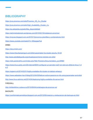  
 
BIBLIOGRAPHY
https://pve.proxmox.com/wiki/Proxmox_VE_4.x_Cluster
https://pve.proxmox.com/wiki/High_Availability_Cluster_4.x
https://es.wikipedia.org/wiki/Alta_disponibilidad
https://administradoresit.wordpress.com/2015/02/19/instalacion-proxmox/
https://enavas.blogspot.com.es/2016/12/proxmox-plantillas-y-contenedores.html
https://www.youtube.com/watch?v=-8SwpgaxFuk
DRBD:
https://docs.linbit.com/
https://www.theurbanpenguin.com/drbd-pacemaker-ha-cluster-ubuntu-16-04
http://www.estrellateyarde.org/virtualizacion/mirror-remoto-con-drbd
https://wiki.pandorafms.com/index.php?title=Pandora:Documentation_es:DRBD
https://www.linux-party.com/29-internet/9044-configurar-un-servidor-raid1-en-red-con-drbd-en-linux-1-d
e-2
https://sigterm.sh/2014/02/01/highly-available-nfs-cluster-on-debian-wheezy/
https://www.sebastien-han.fr/blog/2012/04/30/failover-active-passive-on-nfs-using-pacemaker-and-drbd
http://www.linux-admins.net/2014/04/deploying-highly-available-nfs-server.html
FIREWALL
http://nihilanthlnxc.cubava.cu/2015/09/04/cortafuegos-de-proxmox-ve/
BACKUPS
https://uninformaticoenisbilya.blogspot.com.es/2015/09/creacion-y-restauracion-de-backups-en.html
 
 
 
67 
 