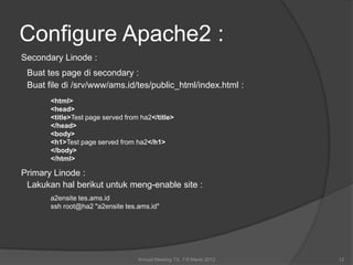 Configure Apache2 :
Secondary Linode :
 Buat tes page di secondary :
 Buat file di /srv/www/ams.id/tes/public_html/index.html :
       <html>
       <head>
       <title>Test page served from ha2</title>
       </head>
       <body>
       <h1>Test page served from ha2</h1>
       </body>
       </html>

Primary Linode :
 Lakukan hal berikut untuk meng-enable site :
       a2ensite tes.ams.id
       ssh root@ha2 "a2ensite tes.ams.id"




                                   Annual Meeting TS, 7-9 Maret 2012   12
 