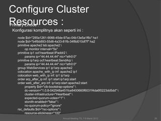 Configure Cluster
Resources :
Primary Linode :
 Konfigurasi komplitnya akan seperti ini :
    node $id="285a1261-9066-45de-97ac-04b13e5a1f6c" ha1
    node $id="b4fbb893-55d6-4a33-81fb-34f8d010df7f" ha2
    primitive apache2 lsb:apache2 
         op monitor interval="5s"
    primitive ip1 ocf:heartbeat:IPaddr2 
         params ip=“44.44.44.44" nic="eth0:0"
    primitive ip1arp ocf:heartbeat:SendArp 
         params ip=“44.44.44.44" nic="eth0:0"
    group WebServices ip1 ip1arp apache2
    colocation apache_with_ip inf: apache2 ip1
    colocation web_with_ip inf: ip1 ip1arp
    order arp_after_ip inf: ip1:start ip1arp:start
    order web_after_arp inf: ip1arp:start apache2:start
         property $id="cib-bootstrap-options" 
         dc-version="1.0.8-042548a451fce8400660f6031f4da6f0223dd5dd" 
         cluster-infrastructure="Heartbeat" 
         expected-quorum-votes="1" 
         stonith-enabled="false" 
         no-quorum-policy="ignore"
    rsc_defaults $id="rsc-options" 
         resource-stickiness="100"
                                 Annual Meeting TS, 7-9 Maret 2012       20
 