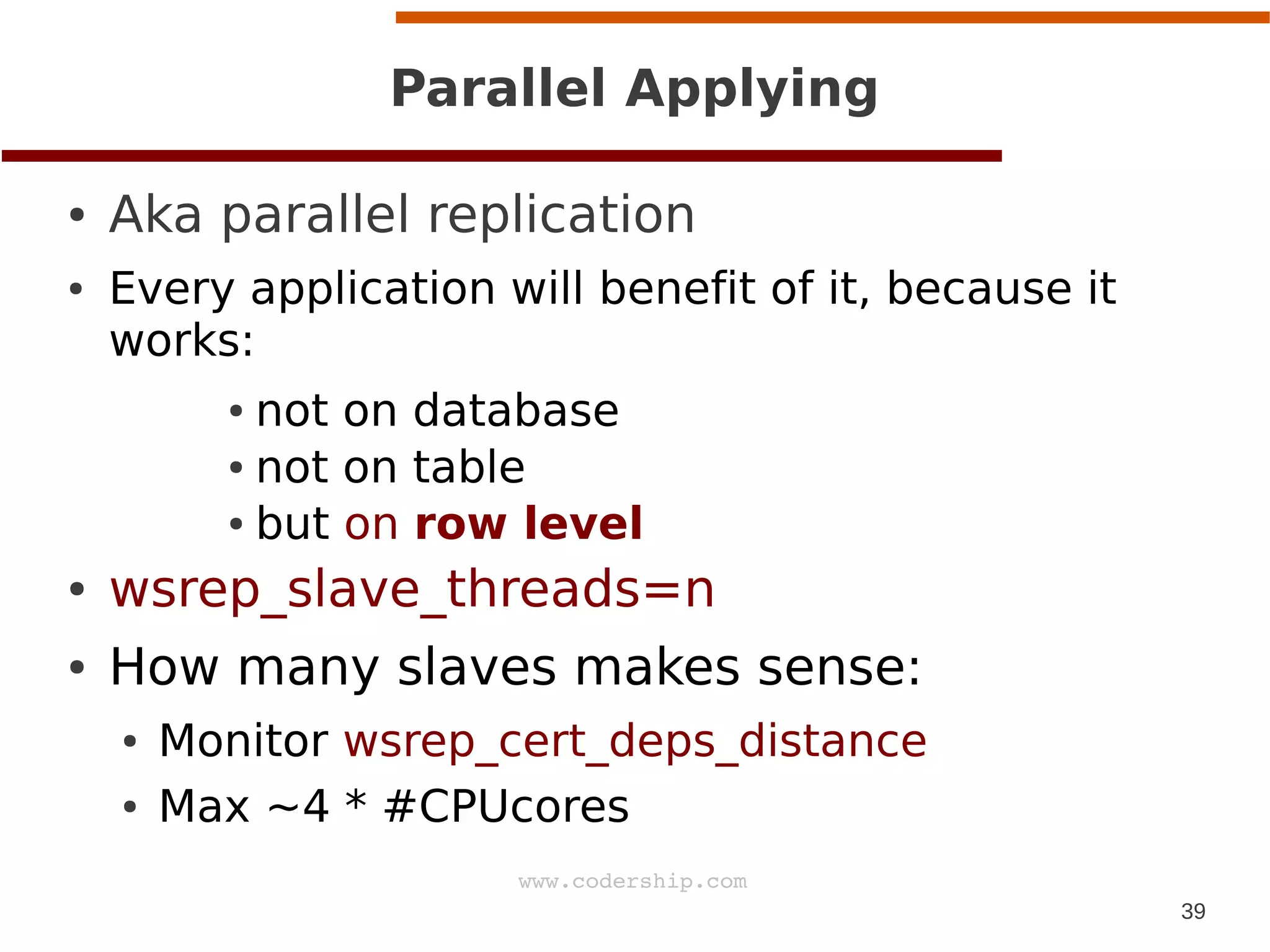 39
www.codership.com
Parallel Applying
● Aka parallel replication
● Every application will benefit of it, because it
works:
● not on database
● not on table
● but on row level
● wsrep_slave_threads=n
● How many slaves makes sense:
● Monitor wsrep_cert_deps_distance
● Max ~4 * #CPUcores
 