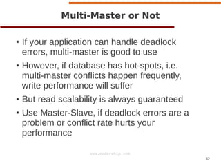 32
www.codership.com
Multi-Master or Not
● If your application can handle deadlock
errors, multi-master is good to use
● However, if database has hot-spots, i.e.
multi-master conflicts happen frequently,
write performance will suffer
● But read scalability is always guaranteed
● Use Master-Slave, if deadlock errors are a
problem or conflict rate hurts your
performance
 
