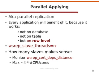 39
www.codership.com
Parallel Applying
● Aka parallel replication
● Every application will benefit of it, because it
works:
● not on database
● not on table
● but on row level
● wsrep_slave_threads=n
● How many slaves makes sense:
● Monitor wsrep_cert_deps_distance
● Max ~4 * #CPUcores
 