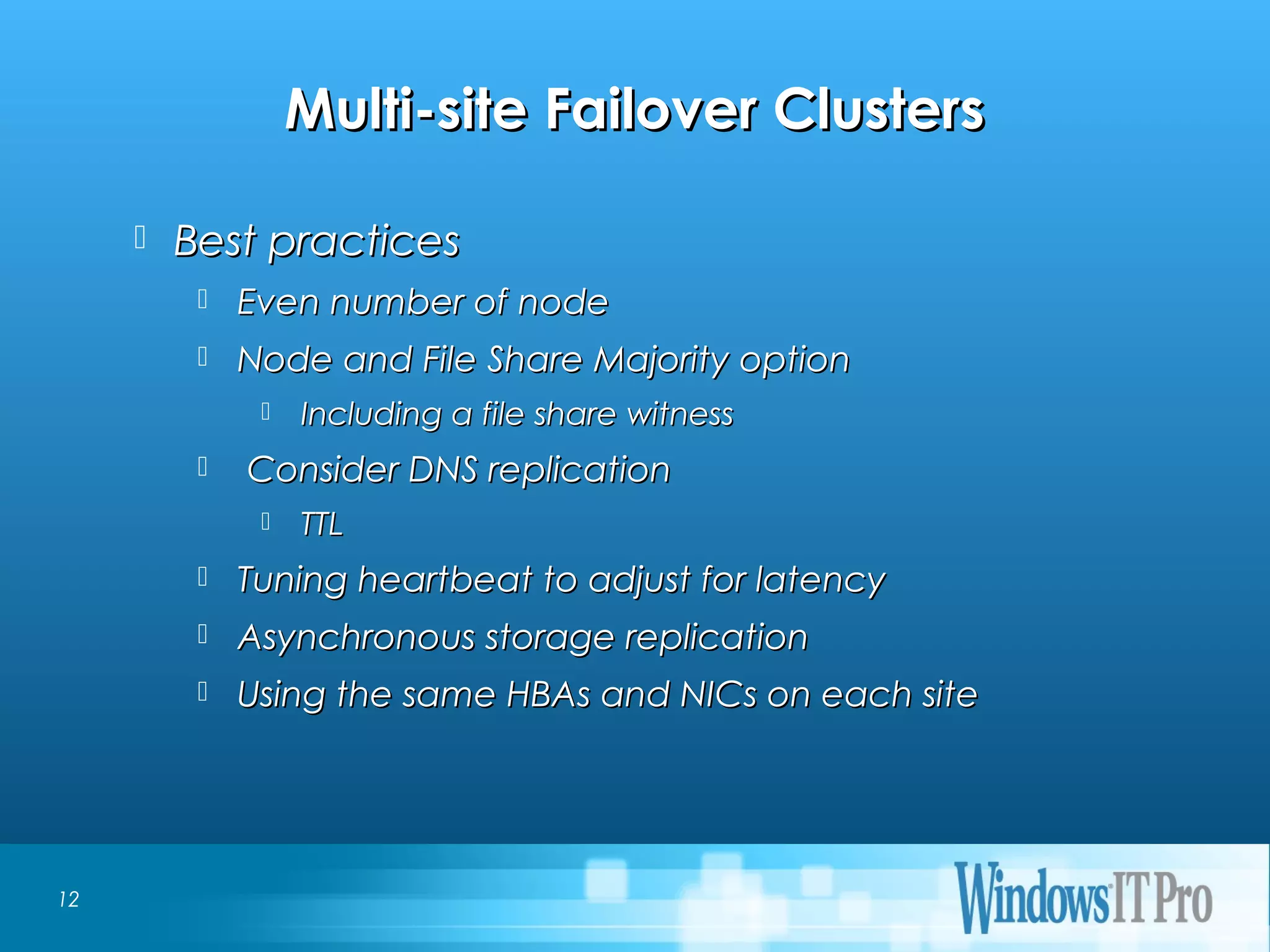 Event Title
Multi-site Failover ClustersMulti-site Failover Clusters
 Best practicesBest practices
 Even number of nodeEven number of node
 Node and File Share Majority optionNode and File Share Majority option
 Including a file share witnessIncluding a file share witness
 Consider DNS replicationConsider DNS replication
 TTLTTL
 Tuning heartbeat to adjust for latencyTuning heartbeat to adjust for latency
 Asynchronous storage replicationAsynchronous storage replication
 Using the same HBAs and NICs on each siteUsing the same HBAs and NICs on each site
12
 