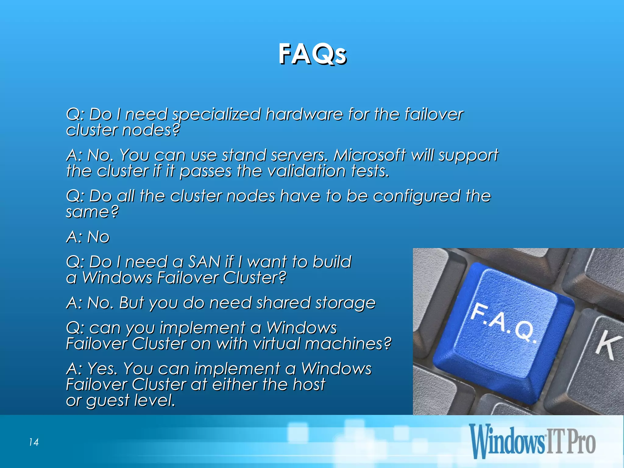 Event Title
FAQsFAQs
Q: Do I need specialized hardware for the failoverQ: Do I need specialized hardware for the failover
cluster nodes?cluster nodes?
A: No. You can use stand servers. Microsoft will supportA: No. You can use stand servers. Microsoft will support
the cluster if it passes the validation tests.the cluster if it passes the validation tests.
Q: Do all the cluster nodes have to be configured theQ: Do all the cluster nodes have to be configured the
same?same?
A: NoA: No
Q: Do I need a SAN if I want to buildQ: Do I need a SAN if I want to build
a Windows Failover Cluster?a Windows Failover Cluster?
A: No. But you do need shared storageA: No. But you do need shared storage
Q: can you implement a WindowsQ: can you implement a Windows
Failover Cluster on with virtual machines?Failover Cluster on with virtual machines?
A: Yes. You can implement a WindowsA: Yes. You can implement a Windows
Failover Cluster at either the hostFailover Cluster at either the host
or guest level.or guest level.
14
 