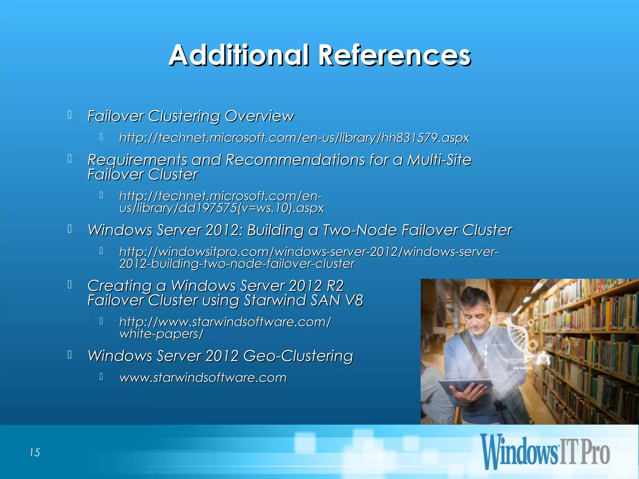 Event Title
Additional ReferencesAdditional References
 Failover Clustering OverviewFailover Clustering Overview
 http://technet.microsoft.com/en-us/library/hh831579.aspxhttp://technet.microsoft.com/en-us/library/hh831579.aspx
 Requirements and Recommendations for a Multi-SiteRequirements and Recommendations for a Multi-Site
Failover ClusterFailover Cluster
 http://technet.microsoft.com/en-http://technet.microsoft.com/en-
us/library/dd197575(v=ws.10).aspxus/library/dd197575(v=ws.10).aspx
 Windows Server 2012: Building a Two-Node Failover ClusterWindows Server 2012: Building a Two-Node Failover Cluster
 http://windowsitpro.com/windows-server-2012/windows-server-http://windowsitpro.com/windows-server-2012/windows-server-
2012-building-two-node-failover-cluster2012-building-two-node-failover-cluster
 Creating a Windows Server 2012 R2Creating a Windows Server 2012 R2
Failover Cluster using Starwind SAN V8Failover Cluster using Starwind SAN V8
 http://www.starwindsoftware.com/http://www.starwindsoftware.com/
white-papers/white-papers/
 Windows Server 2012 Geo-ClusteringWindows Server 2012 Geo-Clustering
 www.starwindsoftware.comwww.starwindsoftware.com
15
 