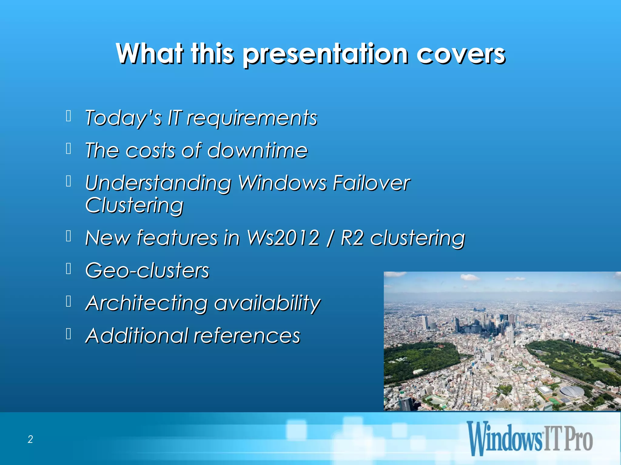 Event Title
What this presentation coversWhat this presentation covers
 Today’s IT requirementsToday’s IT requirements
 The costs of downtimeThe costs of downtime
 Understanding Windows FailoverUnderstanding Windows Failover
ClusteringClustering
 New features in Ws2012 / R2 clusteringNew features in Ws2012 / R2 clustering
 Geo-clustersGeo-clusters
 Architecting availabilityArchitecting availability
 Additional referencesAdditional references
2
 