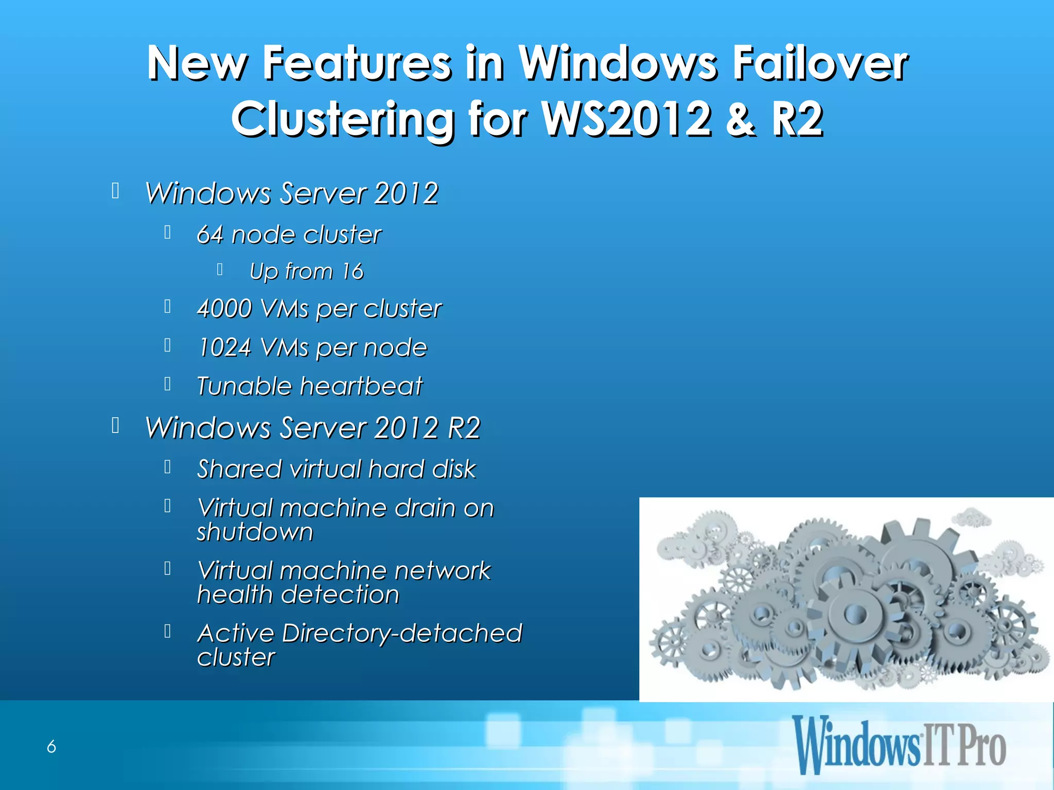 Event Title
New Features in Windows FailoverNew Features in Windows Failover
Clustering for WS2012 & R2Clustering for WS2012 & R2
 Windows Server 2012Windows Server 2012
 64 node cluster64 node cluster
 Up from 16Up from 16
 4000 VMs per cluster4000 VMs per cluster
 1024 VMs per node1024 VMs per node
 Tunable heartbeatTunable heartbeat
 Windows Server 2012 R2Windows Server 2012 R2
 Shared virtual hard diskShared virtual hard disk
 Virtual machine drain onVirtual machine drain on
shutdownshutdown
 Virtual machine networkVirtual machine network
health detectionhealth detection
 Active Directory-detachedActive Directory-detached
clustercluster
6
 
