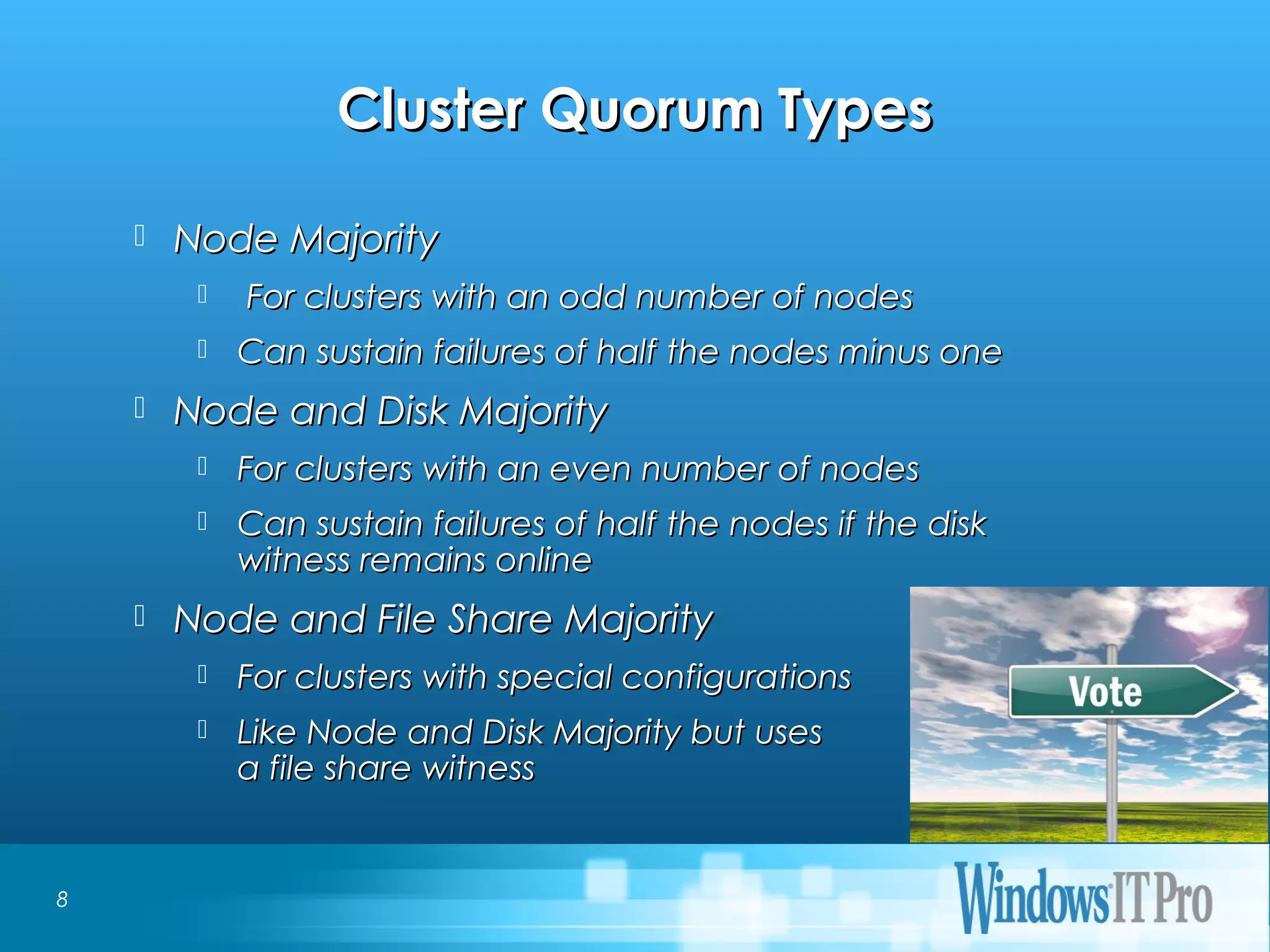 Event Title
Cluster Quorum TypesCluster Quorum Types
 Node MajorityNode Majority
 For clusters with an odd number of nodesFor clusters with an odd number of nodes
 Can sustain failures of half the nodes minus oneCan sustain failures of half the nodes minus one
 Node and Disk MajorityNode and Disk Majority
 For clusters with an even number of nodesFor clusters with an even number of nodes
 Can sustain failures of half the nodes if the diskCan sustain failures of half the nodes if the disk
witness remains onlinewitness remains online
 Node and File Share MajorityNode and File Share Majority
 For clusters with special configurationsFor clusters with special configurations
 Like Node and Disk Majority but usesLike Node and Disk Majority but uses
a file share witnessa file share witness
8
 
