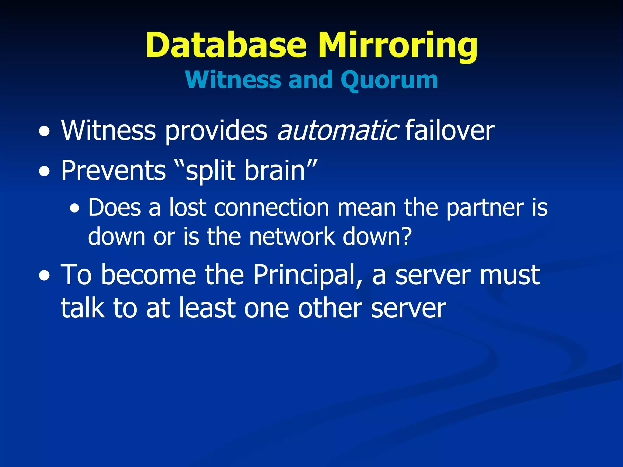 Database Mirroring Witness and Quorum Witness provides  automatic  failover Prevents “split brain” Does a lost connection mean the partner is down or is the network down? To become the Principal, a server must talk to at least one other server 