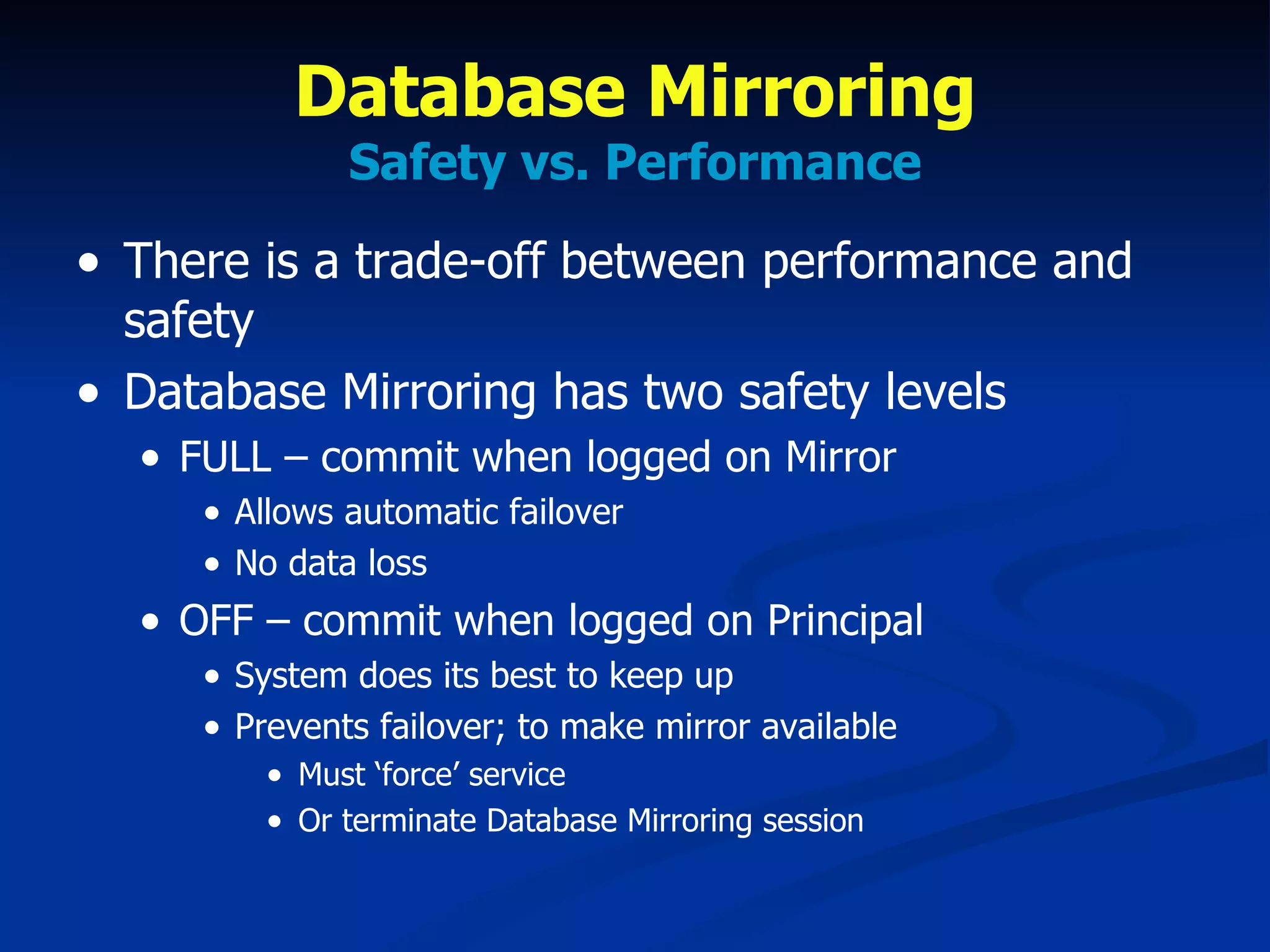 Database Mirroring Safety vs. Performance There is a trade-off between performance and safety Database Mirroring has two safety levels FULL – commit when logged on Mirror Allows automatic failover No data loss OFF – commit when logged on Principal System does its best to keep up Prevents failover; to make mirror available Must ‘force’ service Or terminate Database Mirroring session 