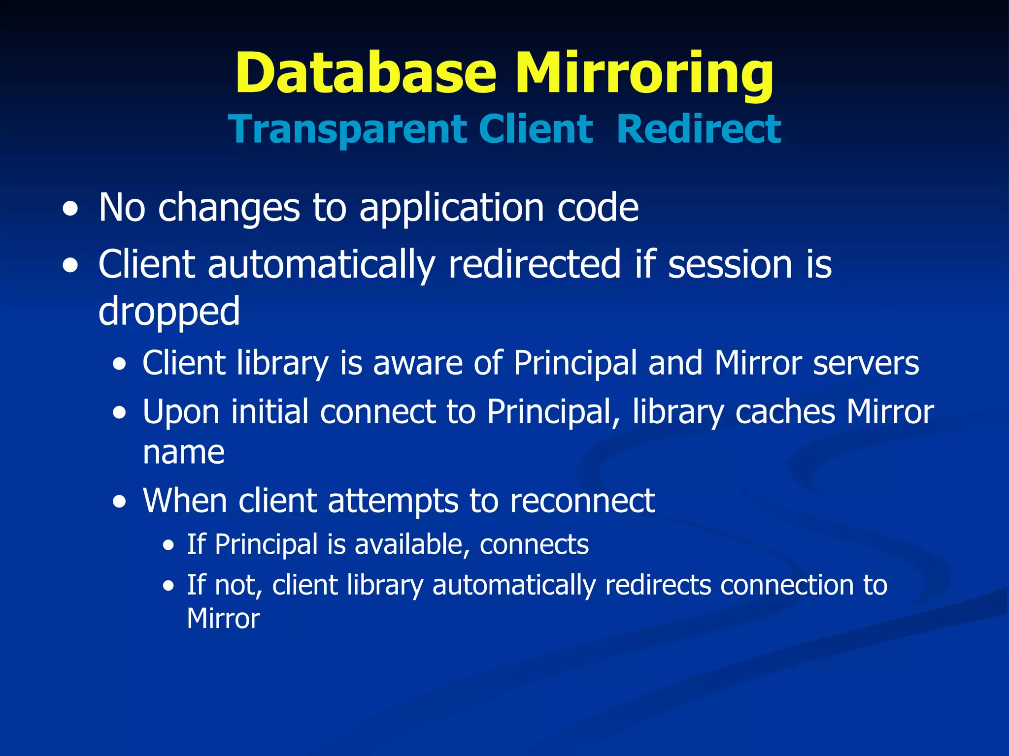 Database Mirroring Transparent Client  Redirect No changes to application code Client automatically redirected if session is dropped Client library is aware of Principal and Mirror servers Upon initial connect to Principal, library caches Mirror name When client attempts to reconnect If Principal is available, connects If not, client library automatically redirects connection to Mirror 