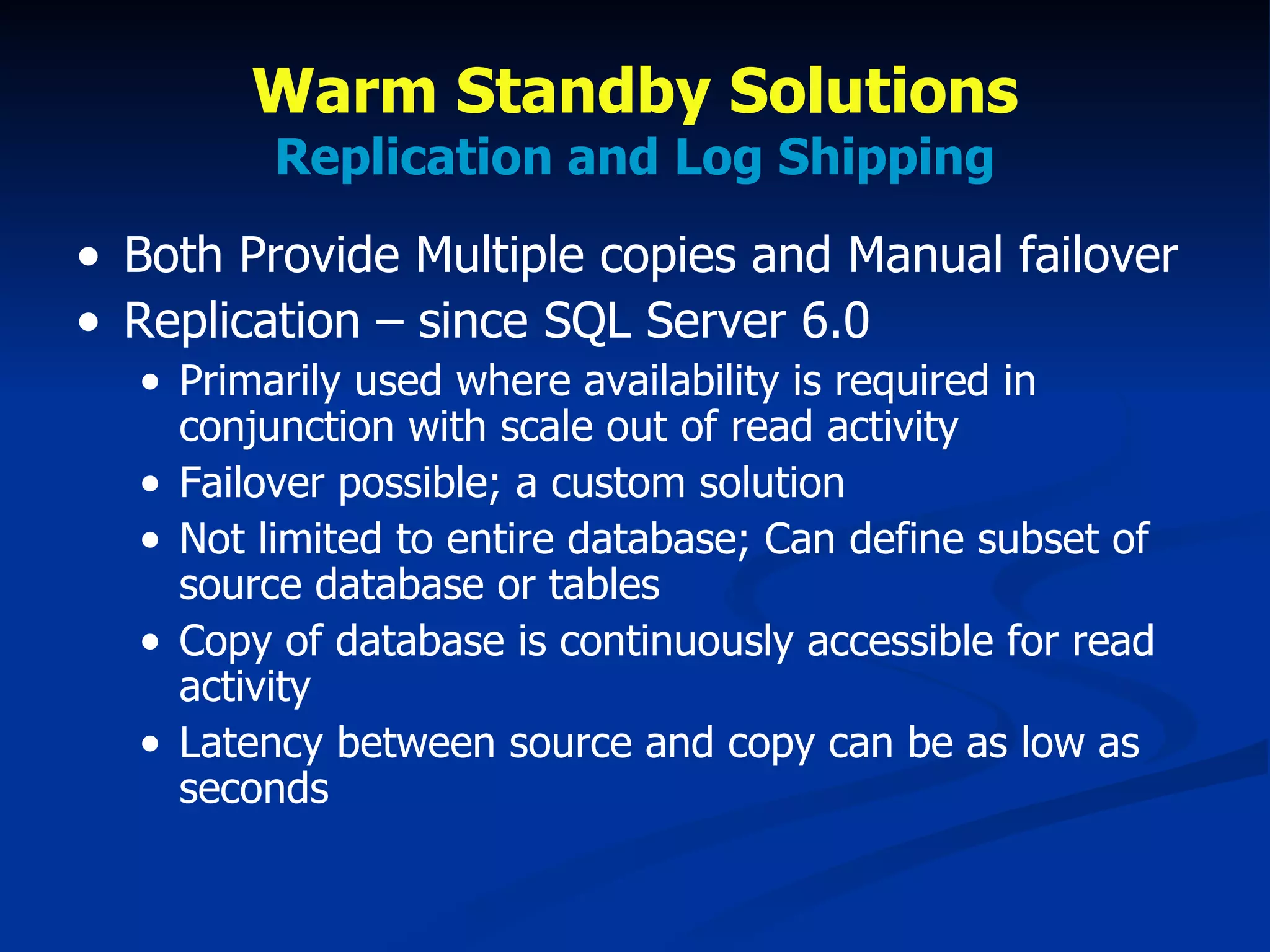 Warm Standby Solutions Replication and Log Shipping Both Provide Multiple copies and Manual failover Replication – since SQL Server 6.0 Primarily used where availability is required in conjunction with scale out of read activity Failover possible; a custom solution Not limited to entire database; Can define subset of source database or tables Copy of database is continuously accessible for read activity Latency between source and copy can be as low as seconds 