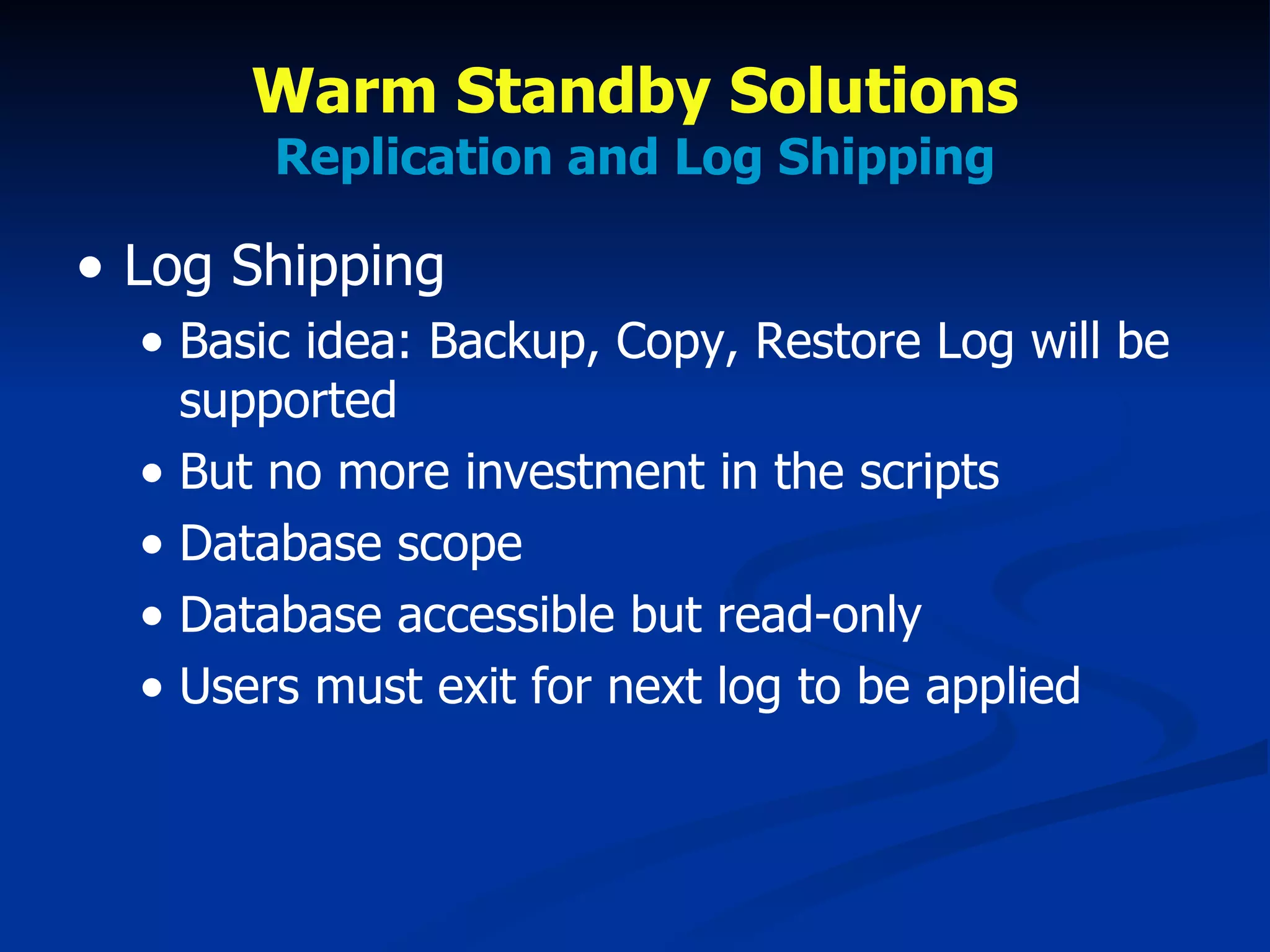 Warm Standby Solutions Replication and Log Shipping Log Shipping Basic idea: Backup, Copy, Restore Log will be supported But no more investment in the scripts Database scope Database accessible but read-only Users must exit for next log to be applied 