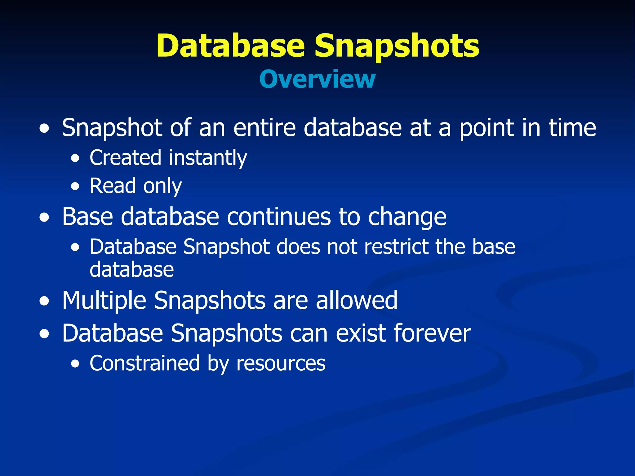 Database Snapshots Overview Snapshot of an entire database at a point in time Created instantly Read only Base database continues to change Database Snapshot does not restrict the base database Multiple Snapshots are allowed Database Snapshots can exist forever Constrained by resources 