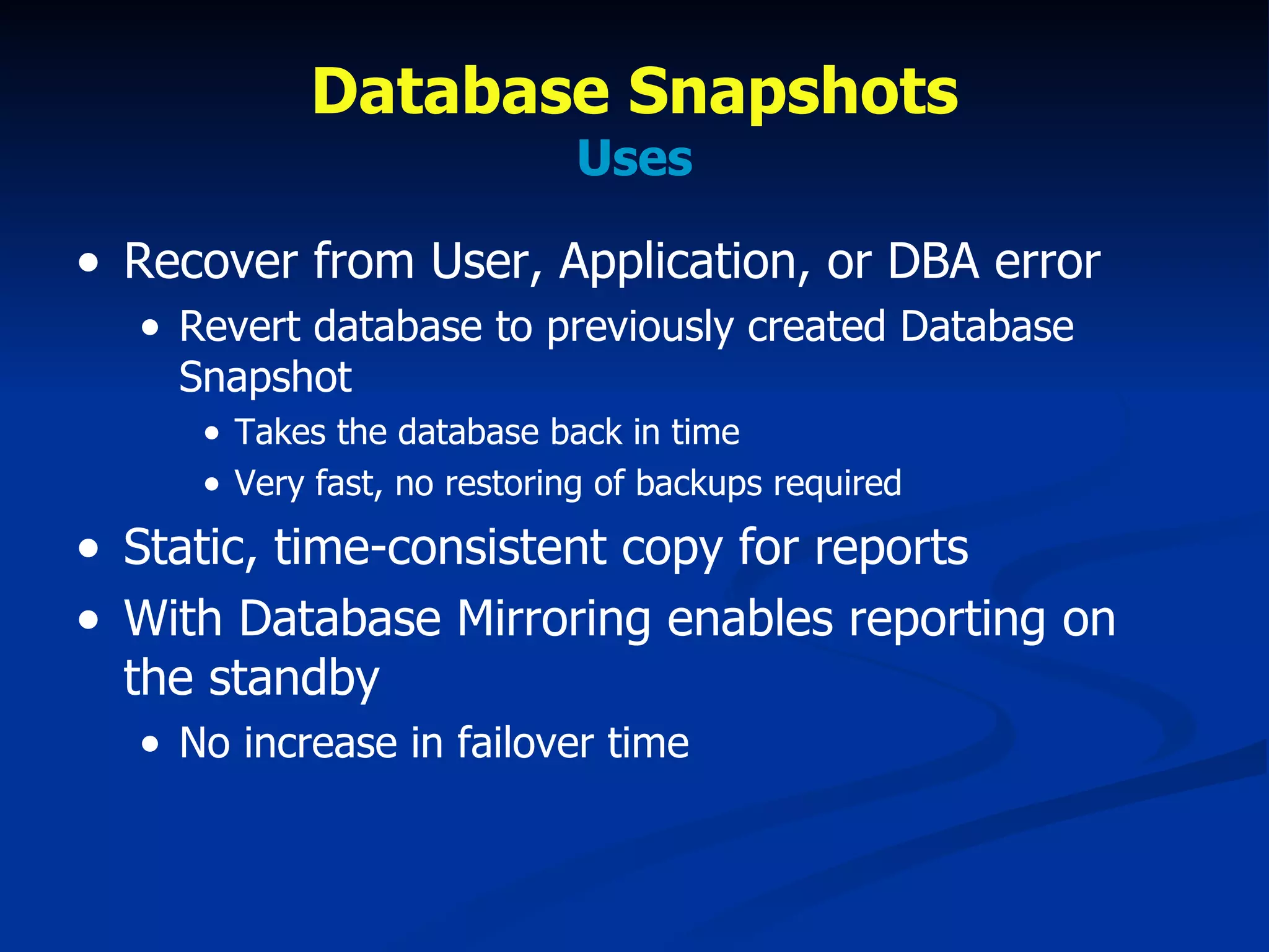 Database Snapshots Uses Recover from User, Application, or DBA error Revert database to previously created Database Snapshot Takes the database back in time Very fast, no restoring of backups required Static, time-consistent copy for reports With Database Mirroring enables reporting on the standby No increase in failover time  