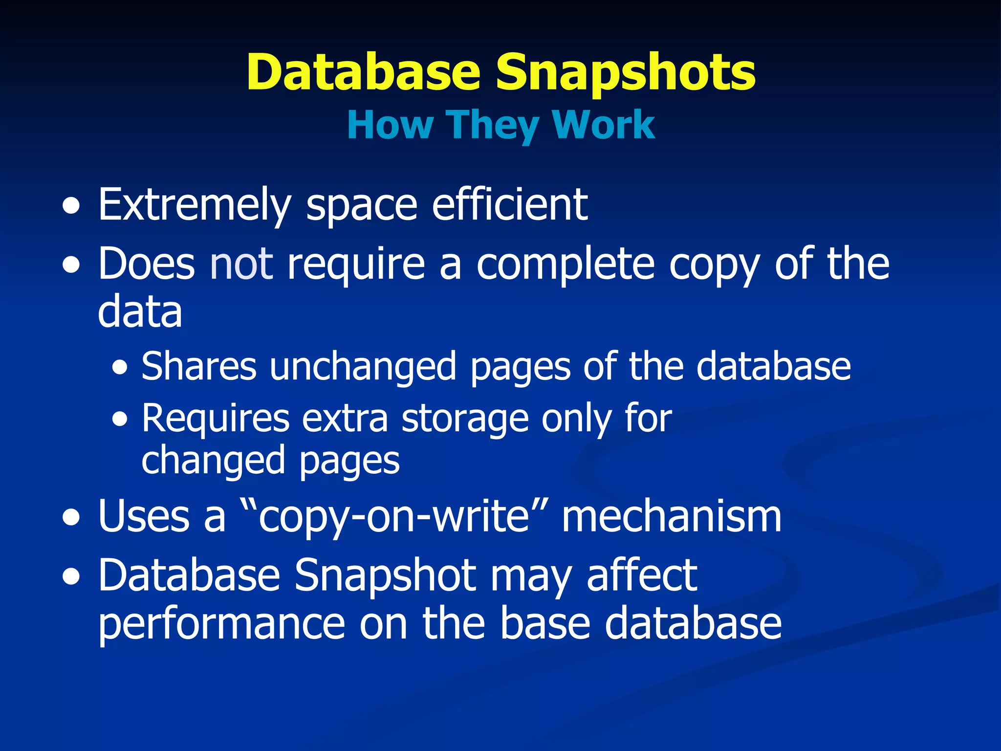 Database Snapshots How They Work Extremely space efficient Does  not  require a complete copy of the data Shares unchanged pages of the database Requires extra storage only for  changed pages Uses a “copy-on-write” mechanism Database Snapshot may affect performance on the base database 