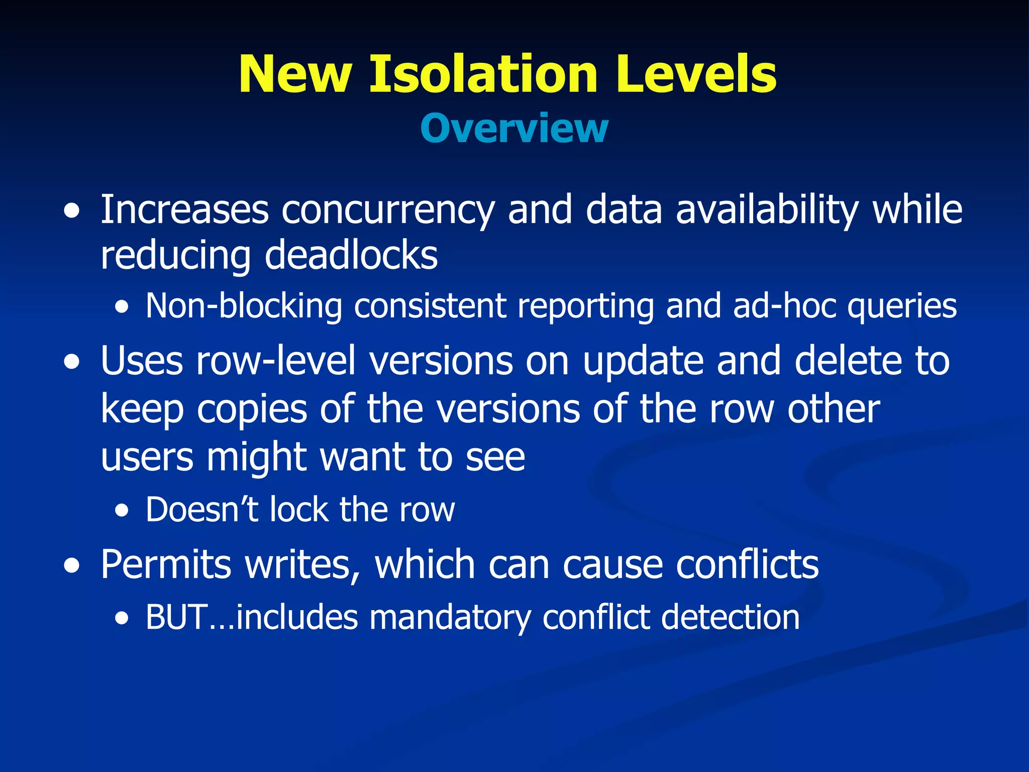 New Isolation Levels  Overview Increases concurrency and data availability while reducing deadlocks Non-blocking consistent reporting and ad-hoc queries Uses row-level versions on update and delete to keep copies of the versions of the row other users might want to see Doesn’t lock the row Permits writes, which can cause conflicts BUT…includes mandatory conflict detection  