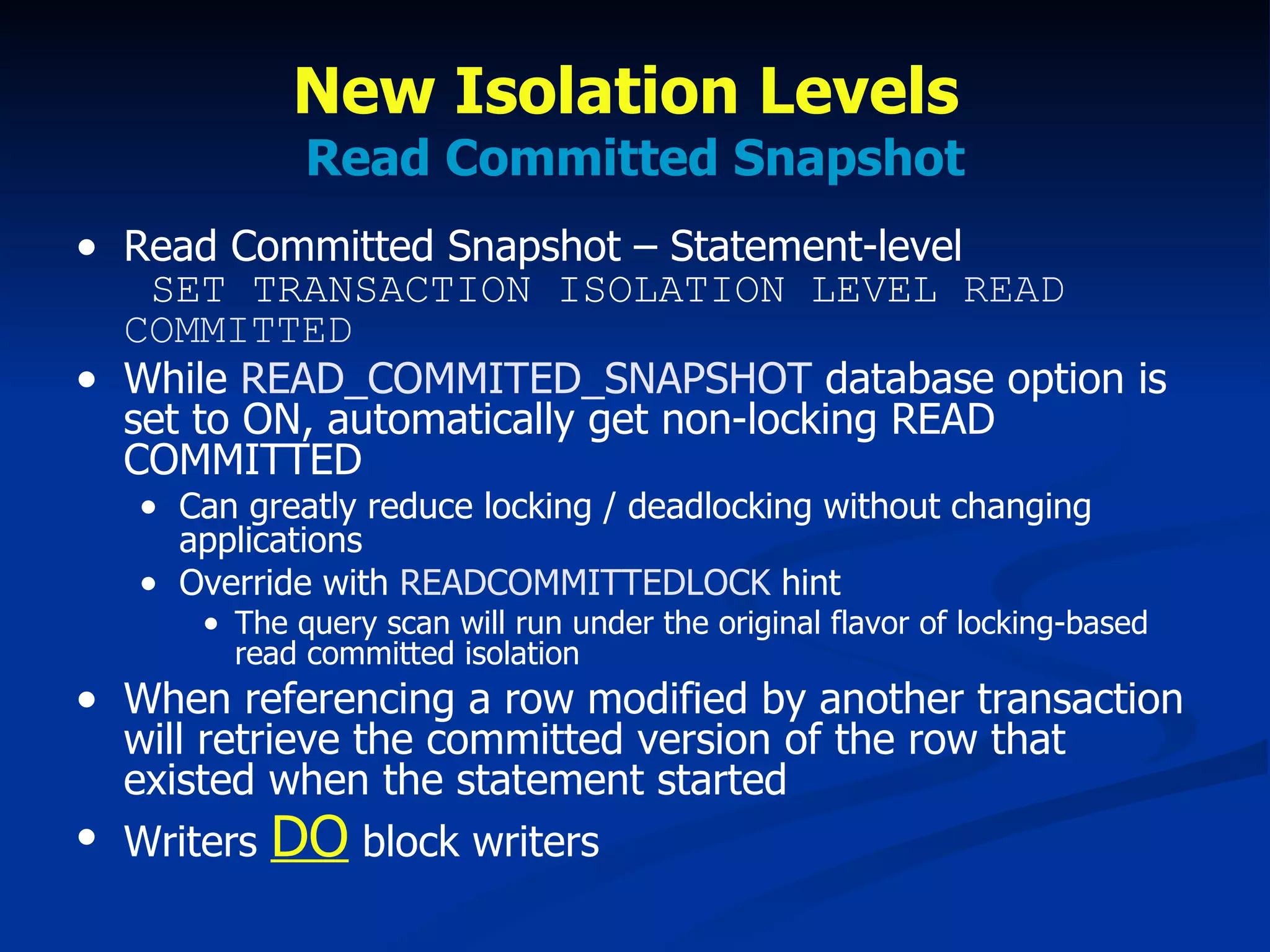 New Isolation Levels  Read Committed Snapshot Read Committed Snapshot – Statement-level   SET TRANSACTION ISOLATION LEVEL  READ COMMITTED While  READ_COMMITED_SNAPSHOT  database option is set to ON, automatically get non-locking READ COMMITTED Can greatly reduce locking / deadlocking without changing applications Override with  READCOMMITTEDLOCK  hint  The query scan will run under the original flavor of locking-based read committed isolation When referencing a row modified by another transaction will retrieve the committed version of the row that existed when the statement started Writers  DO  block writers 