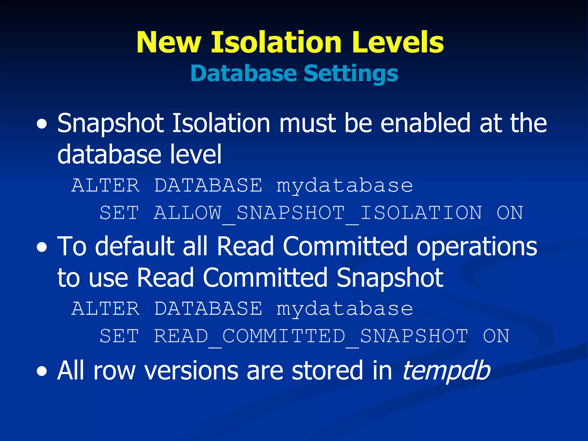 New Isolation Levels  Database Settings Snapshot Isolation must be enabled at the database level  ALTER DATABASE mydatabase   SET ALLOW_SNAPSHOT_ISOLATION ON To default all Read Committed operations to use Read Committed Snapshot  ALTER DATABASE mydatabase   SET READ_COMMITTED_SNAPSHOT ON All row versions are stored in  tempdb 