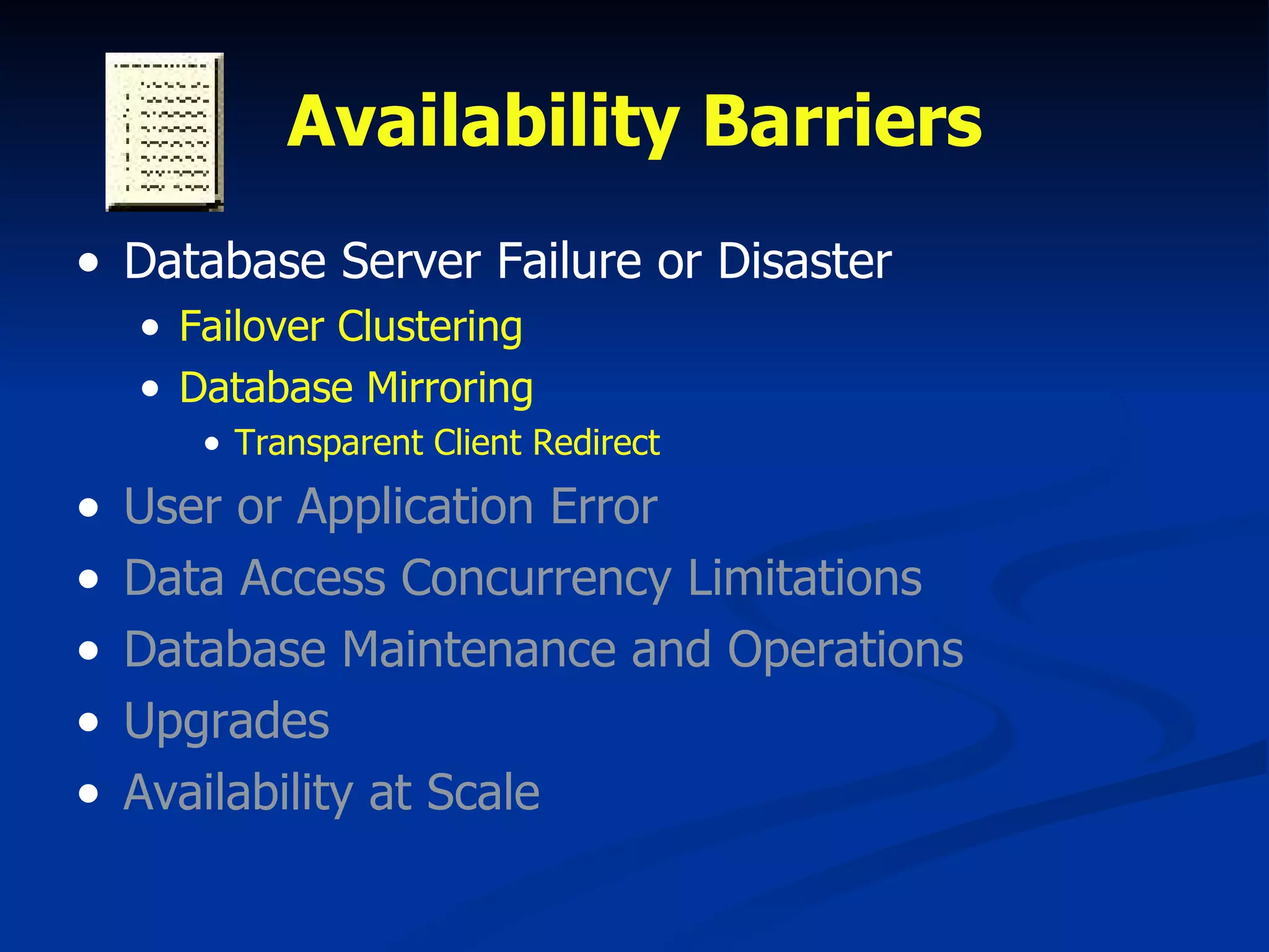Availability Barriers Database Server Failure or Disaster Failover Clustering Database Mirroring Transparent Client Redirect User or Application Error Data Access Concurrency Limitations Database Maintenance and Operations Upgrades Availability at Scale 