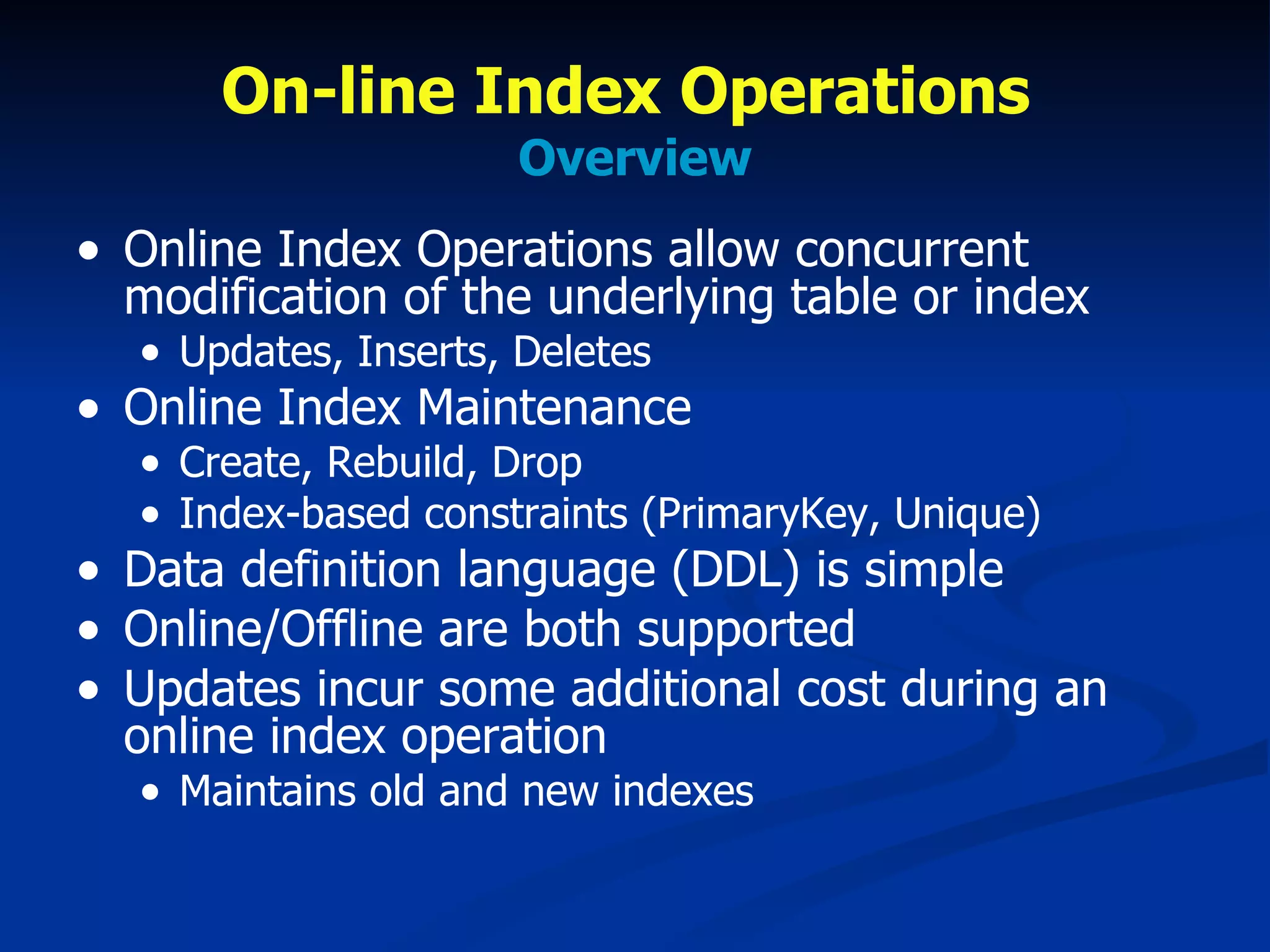 On-line Index Operations  Overview Online Index Operations allow concurrent modification of the underlying table or index Updates, Inserts, Deletes Online Index Maintenance Create, Rebuild, Drop Index-based constraints (PrimaryKey, Unique) Data definition language (DDL) is simple Online/Offline are both supported  Updates incur some additional cost during an online index operation Maintains old and new indexes 