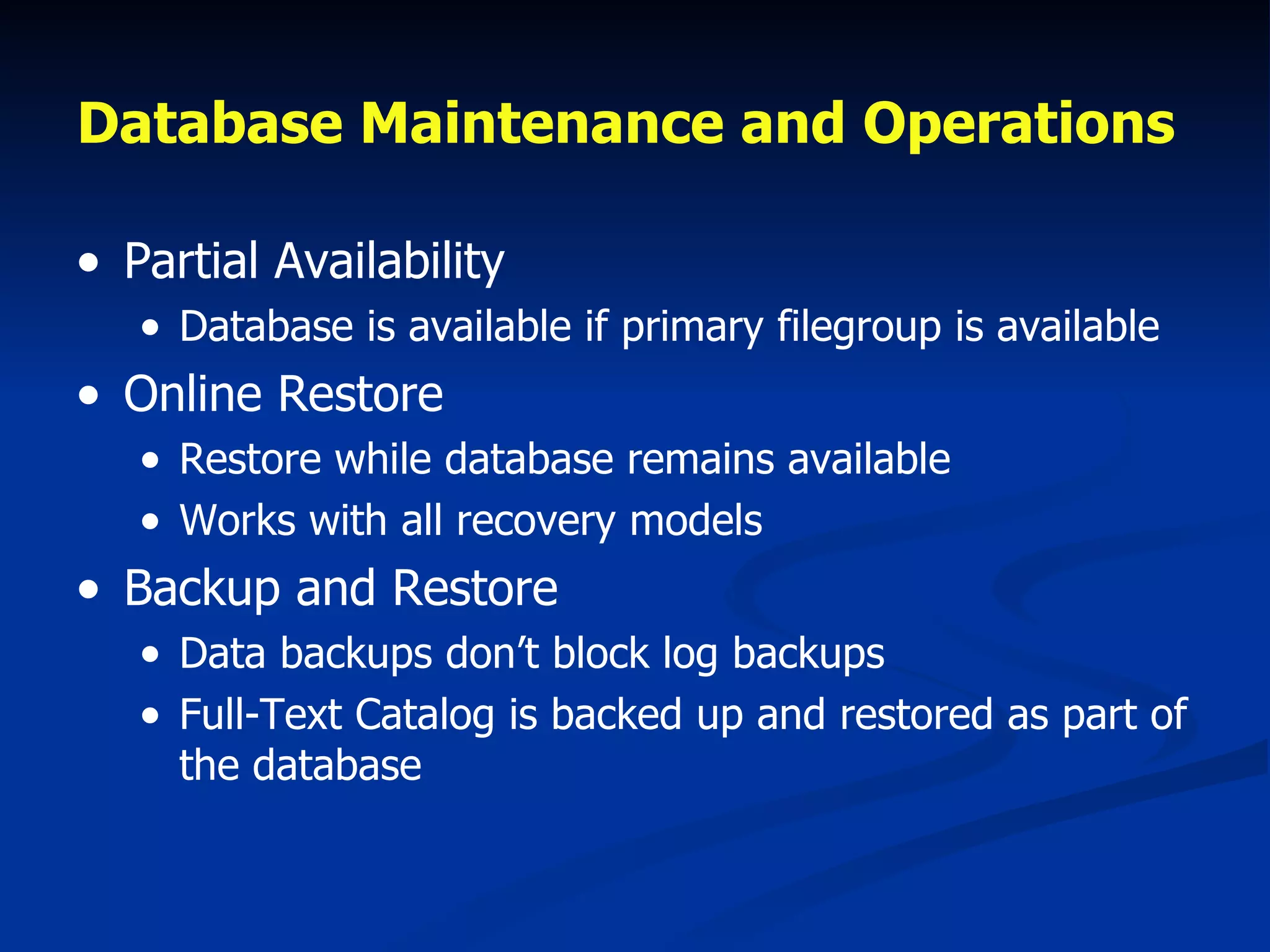 Database Maintenance and Operations   Partial Availability Database is available if primary filegroup is available Online Restore Restore while database remains available Works with all recovery models Backup and Restore Data backups don’t block log backups Full-Text Catalog is backed up and restored as part of the database 