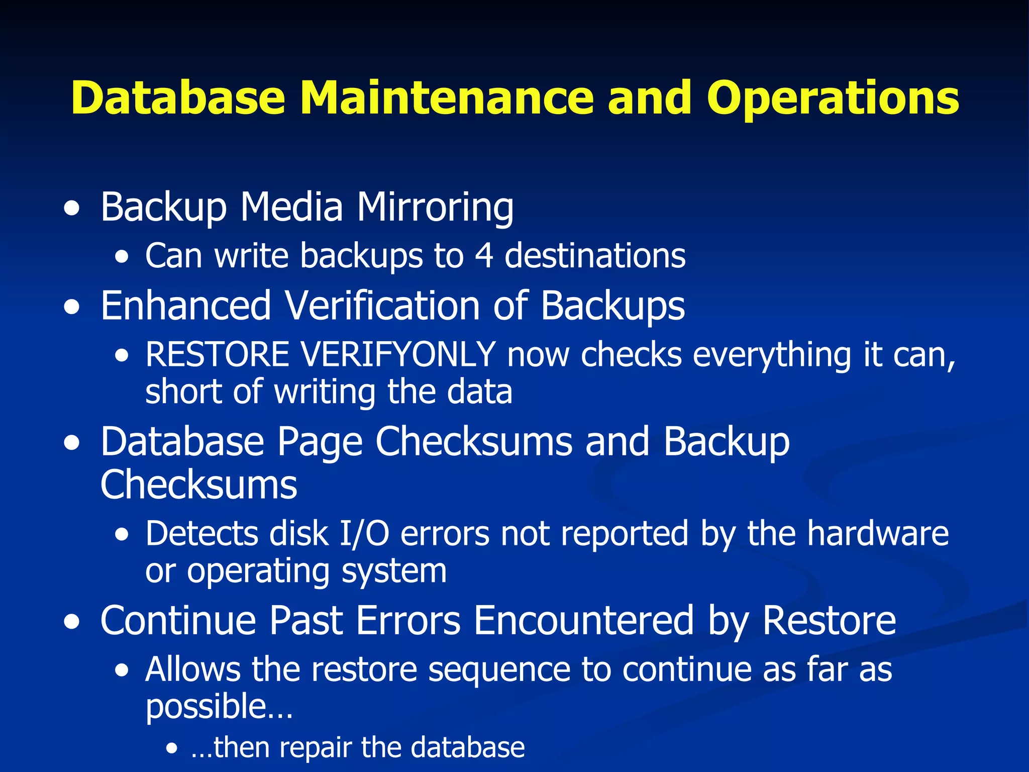 Database Maintenance and Operations Backup Media Mirroring Can write backups to 4 destinations Enhanced Verification of Backups RESTORE VERIFYONLY now checks everything it can, short of writing the data Database Page Checksums and Backup Checksums Detects disk I/O errors not reported by the hardware or operating system Continue Past Errors Encountered by Restore Allows the restore sequence to continue as far as possible… … then repair the database 