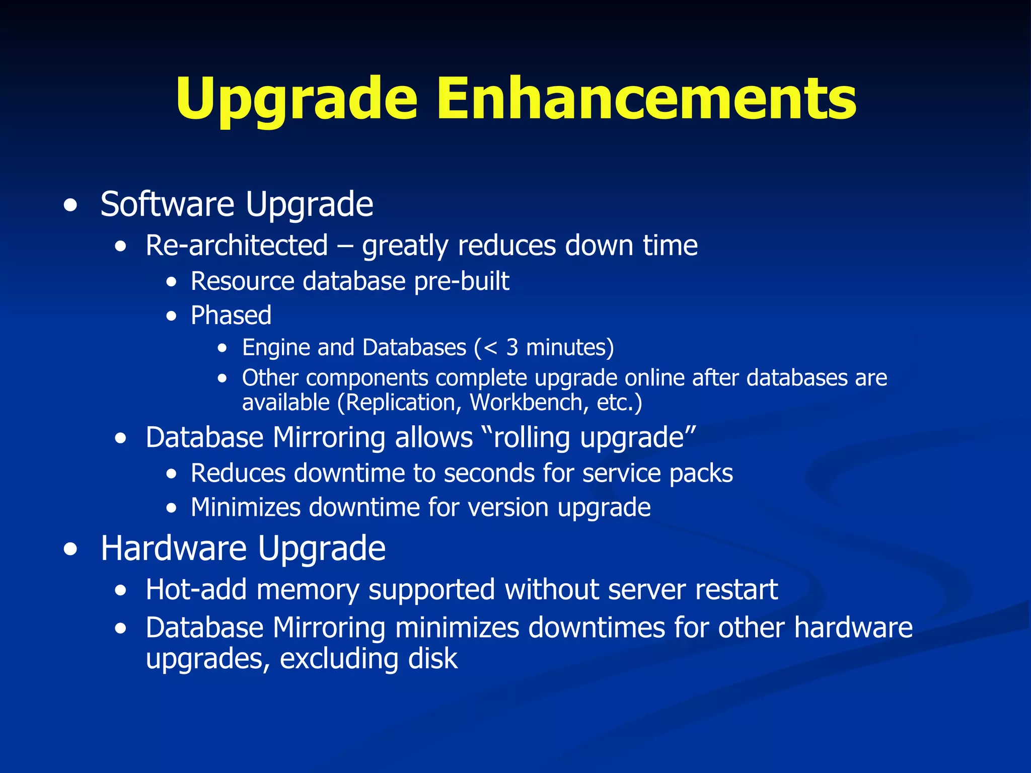 Upgrade Enhancements Software Upgrade Re-architected – greatly reduces down time Resource database pre-built  Phased Engine and Databases (< 3 minutes) Other components complete upgrade online after databases are available (Replication, Workbench, etc.) Database Mirroring allows “rolling upgrade” Reduces downtime to seconds for service packs Minimizes downtime for version upgrade Hardware Upgrade Hot-add memory supported without server restart Database Mirroring minimizes downtimes for other hardware upgrades, excluding disk 