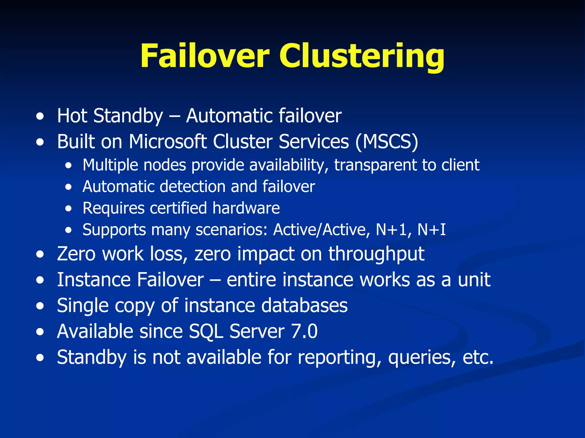 Failover Clustering Hot Standby – Automatic failover Built on Microsoft Cluster Services (MSCS) Multiple nodes provide availability, transparent to client Automatic detection and failover Requires certified hardware Supports many scenarios: Active/Active, N+1, N+I Zero work loss, zero impact on throughput Instance Failover – entire instance works as a unit Single copy of instance databases  Available since SQL Server 7.0 Standby is not available for reporting, queries, etc. 