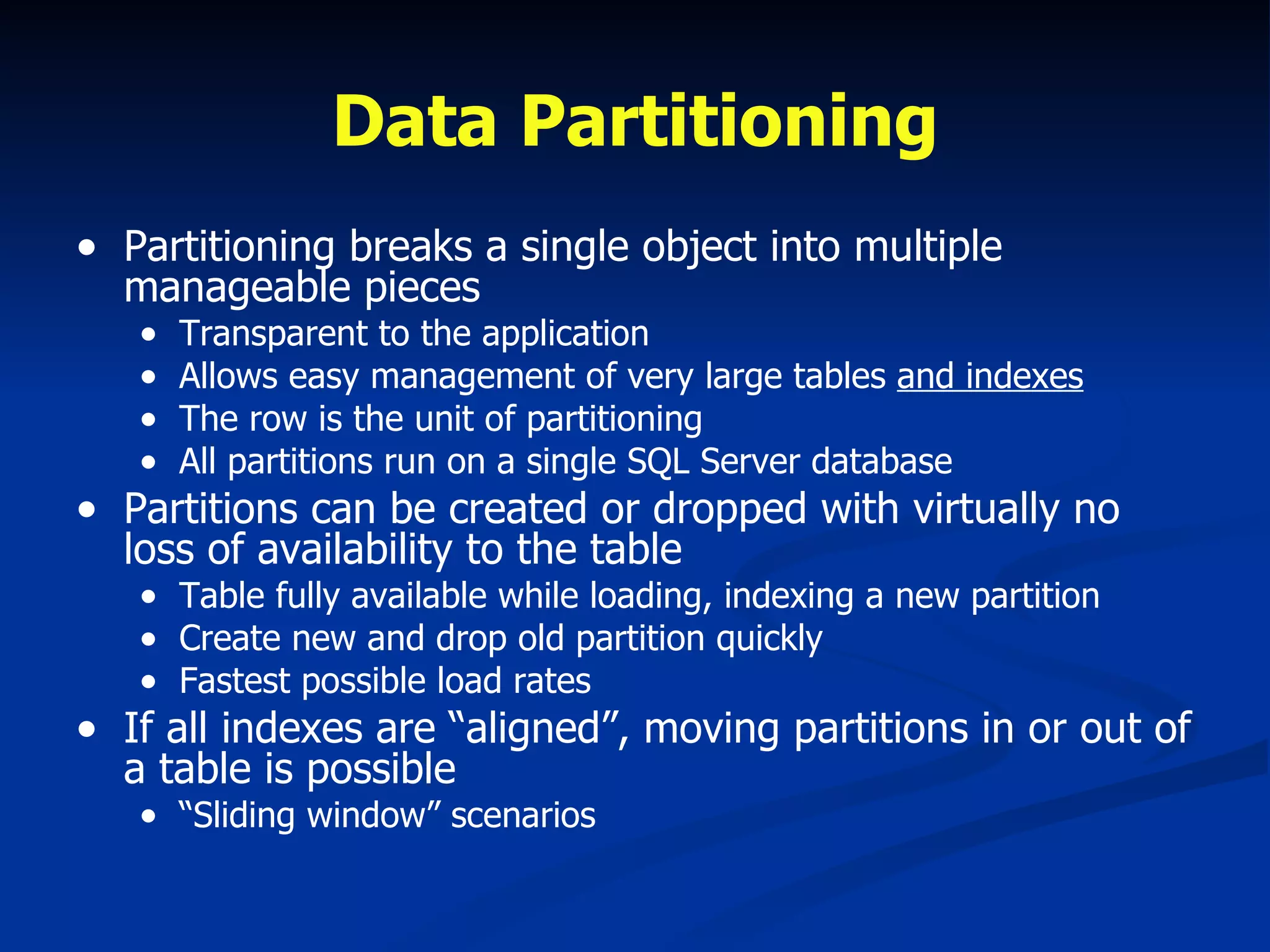 Data Partitioning Partitioning breaks a single object into multiple manageable pieces Transparent to the application Allows easy management of very large tables  and indexes The row is the unit of partitioning All partitions run on a single SQL Server database Partitions can be created or dropped with virtually no loss of availability to the table Table fully available while loading, indexing a new partition Create new and drop old partition quickly Fastest possible load rates  If all indexes are “aligned”, moving partitions in or out of a table is possible “ Sliding window” scenarios 