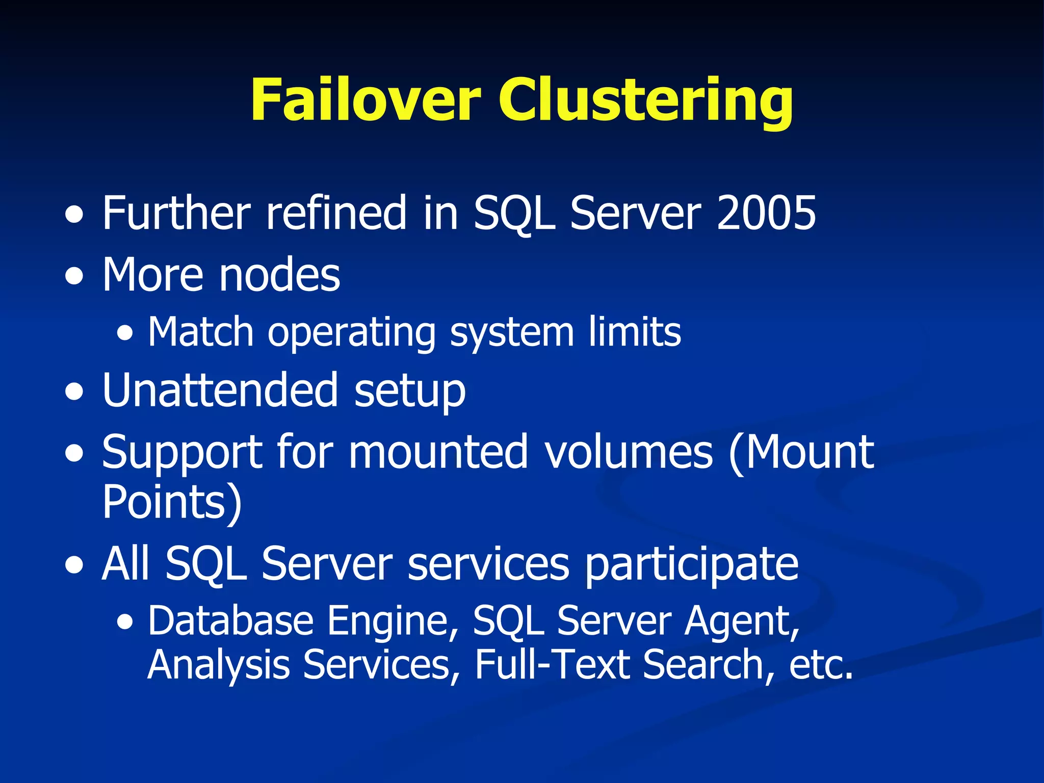 Failover Clustering Further refined in SQL Server 2005 More nodes Match operating system limits Unattended setup Support for mounted volumes (Mount Points) All SQL Server services participate Database Engine, SQL Server Agent,  Analysis Services, Full-Text Search, etc. 