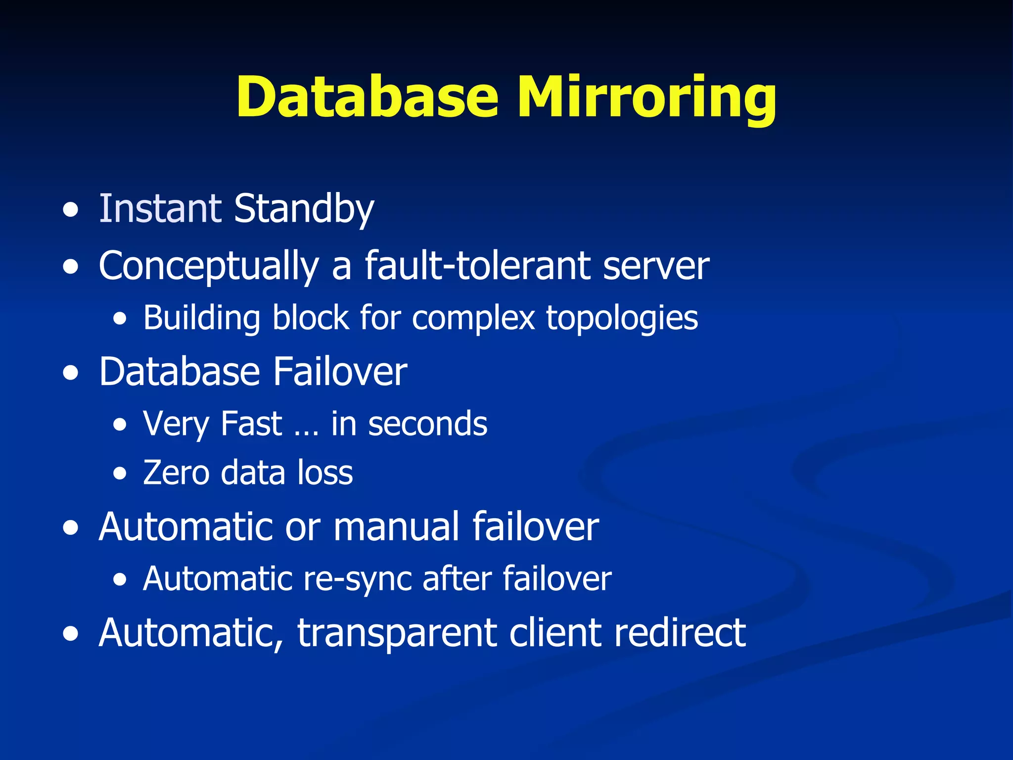 Database Mirroring Instant  Standby Conceptually a fault-tolerant server  Building block for complex topologies Database Failover Very Fast … in seconds Zero data loss Automatic or manual failover Automatic re-sync after failover Automatic, transparent client redirect 