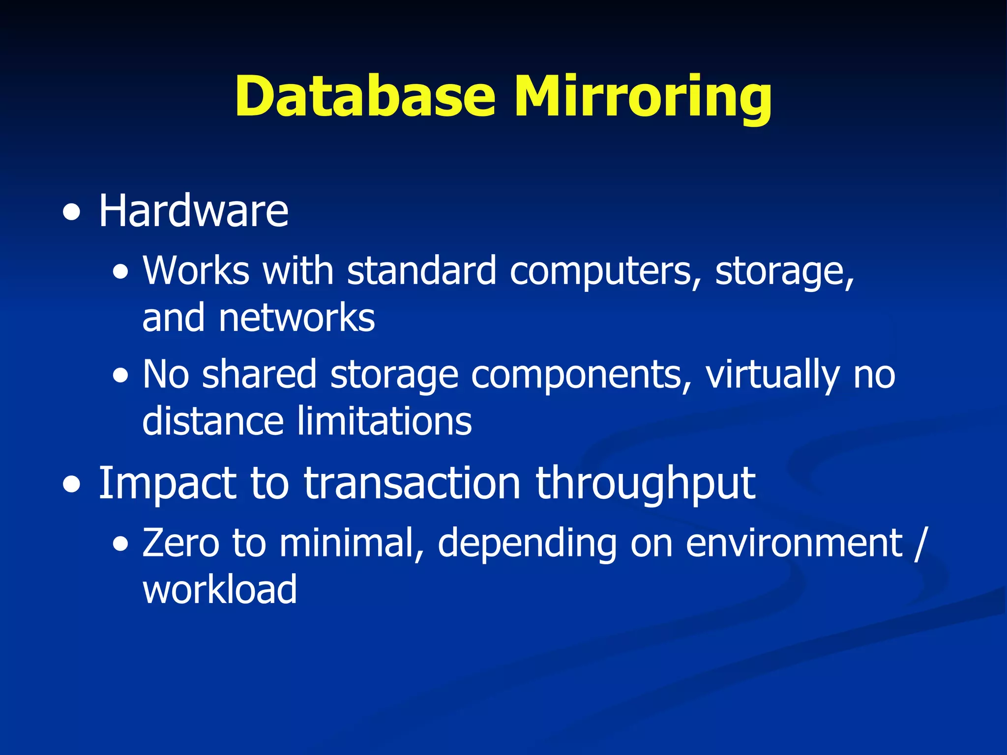 Database Mirroring Hardware Works with standard computers, storage, and networks No shared storage components, virtually no distance limitations Impact to transaction throughput Zero to minimal, depending on environment / workload 