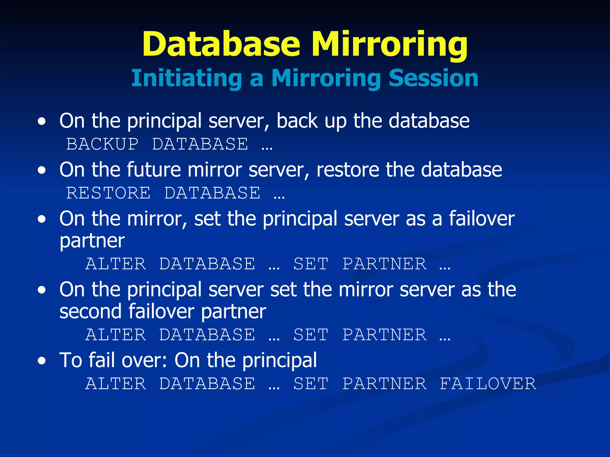 Database Mirroring Initiating a Mirroring Session On the principal server, back up the database   BACKUP DATABASE … On the future mirror server, restore the database   RESTORE DATABASE … On the mirror, set the principal server as a failover partner   ALTER DATABASE …  SET PARTNER … On the principal server set the mirror server as the second failover partner   ALTER DATABASE …  SET PARTNER … To fail over: On the principal   ALTER DATABASE …  SET PARTNER FAILOVER 