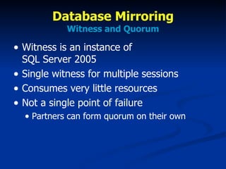 Database Mirroring Witness and Quorum Witness is an instance of  SQL Server 2005 Single witness for multiple sessions Consumes very little resources Not a single point of failure Partners can form quorum on their own 