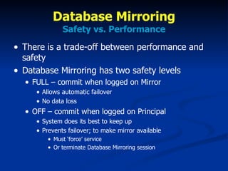 Database Mirroring Safety vs. Performance There is a trade-off between performance and safety Database Mirroring has two safety levels FULL – commit when logged on Mirror Allows automatic failover No data loss OFF – commit when logged on Principal System does its best to keep up Prevents failover; to make mirror available Must ‘force’ service Or terminate Database Mirroring session 