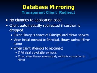 Database Mirroring Transparent Client  Redirect No changes to application code Client automatically redirected if session is dropped Client library is aware of Principal and Mirror servers Upon initial connect to Principal, library caches Mirror name When client attempts to reconnect If Principal is available, connects If not, client library automatically redirects connection to Mirror 