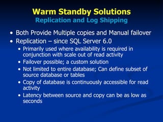 Warm Standby Solutions Replication and Log Shipping Both Provide Multiple copies and Manual failover Replication – since SQL Server 6.0 Primarily used where availability is required in conjunction with scale out of read activity Failover possible; a custom solution Not limited to entire database; Can define subset of source database or tables Copy of database is continuously accessible for read activity Latency between source and copy can be as low as seconds 