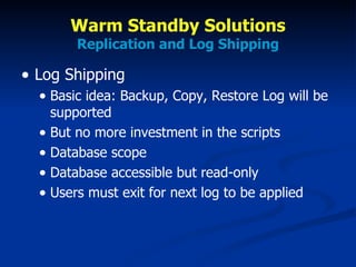 Warm Standby Solutions Replication and Log Shipping Log Shipping Basic idea: Backup, Copy, Restore Log will be supported But no more investment in the scripts Database scope Database accessible but read-only Users must exit for next log to be applied 