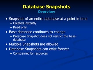 Database Snapshots Overview Snapshot of an entire database at a point in time Created instantly Read only Base database continues to change Database Snapshot does not restrict the base database Multiple Snapshots are allowed Database Snapshots can exist forever Constrained by resources 